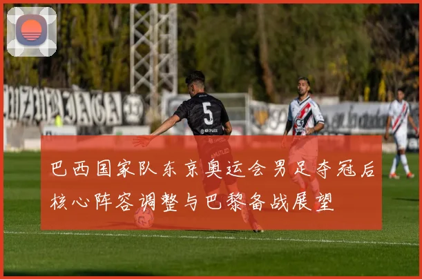 巴西国家队东京奥运会男足夺冠后核心阵容调整与巴黎备战展望