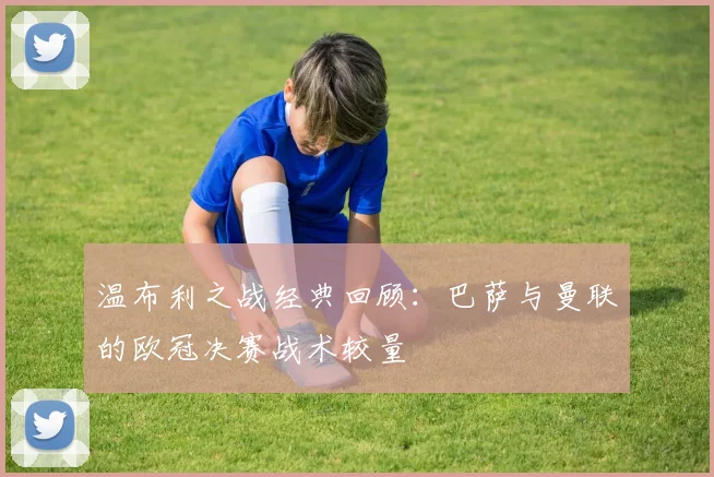 温布利之战经典回顾：巴萨与曼联的欧冠决赛战术较量