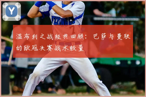 温布利之战经典回顾：巴萨与曼联的欧冠决赛战术较量