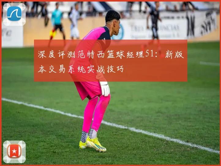 深度评测范特西篮球经理51：新版本交易系统实战技巧