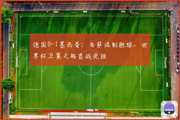 德国0-1墨西哥：洛萨诺制胜球，世界杯卫冕之路首战受挫