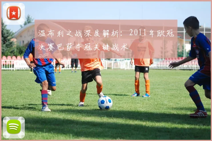 温布利之战深度解析：2011年欧冠决赛巴萨夺冠关键战术