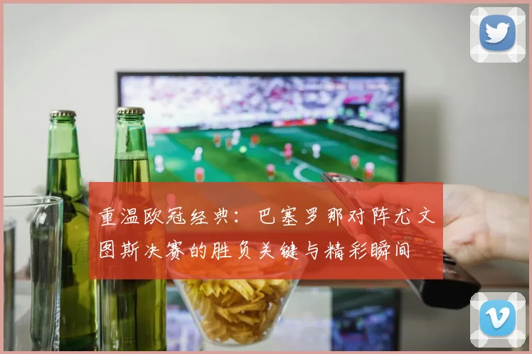 重温欧冠经典：巴塞罗那对阵尤文图斯决赛的胜负关键与精彩瞬间