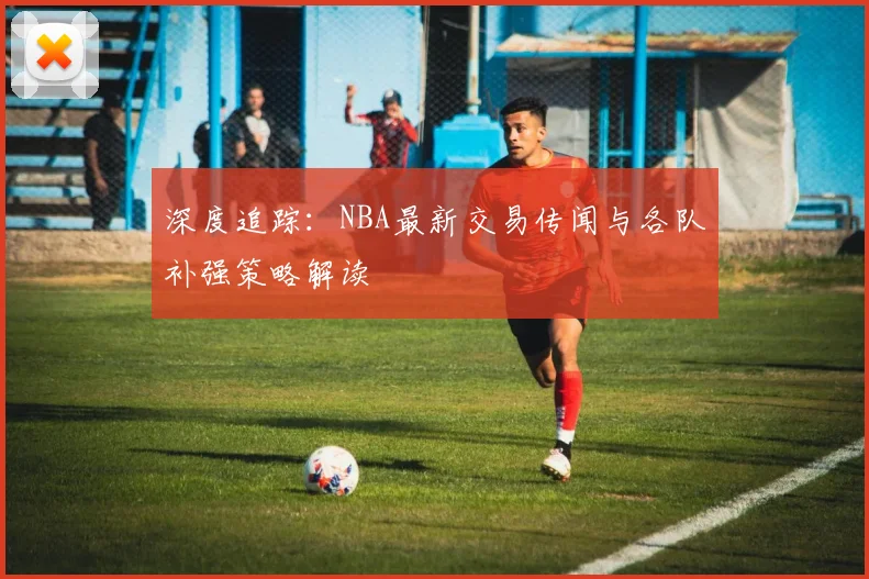 深度追踪：NBA最新交易传闻与各队补强策略解读