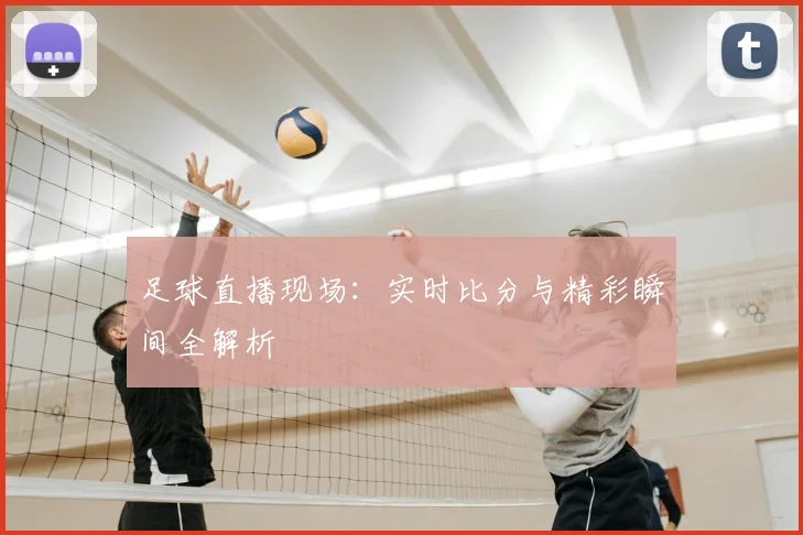 足球直播现场：实时比分与精彩瞬间全解析