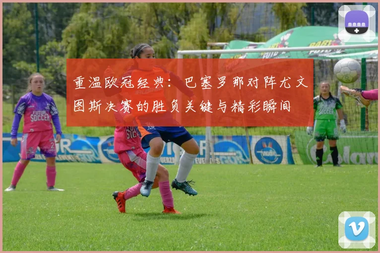 重温欧冠经典：巴塞罗那对阵尤文图斯决赛的胜负关键与精彩瞬间